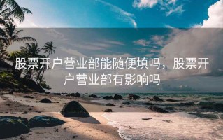 股票开户营业部能随便填吗，股票开户营业部有影响吗