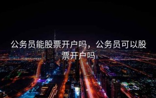 公务员能股票开户吗，公务员可以股票开户吗