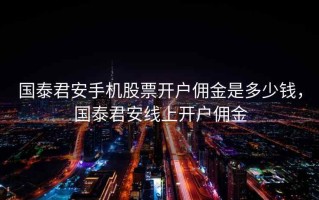 国泰君安手机股票开户佣金是多少钱，国泰君安线上开户佣金