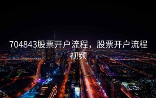 704843股票开户流程，股票开户流程视频