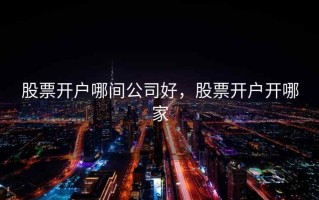 股票开户哪间公司好，股票开户开哪家