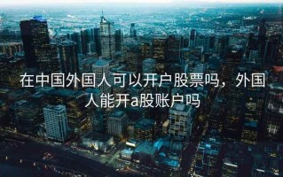在中国外国人可以开户股票吗，外国人能开a股账户吗