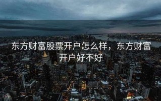 东方财富股票开户怎么样，东方财富开户好不好