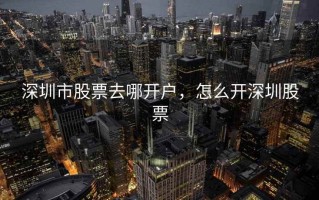 深圳市股票去哪开户，怎么开深圳股票