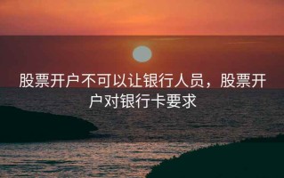 股票开户不可以让银行人员，股票开户对银行卡要求
