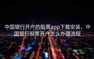 中国银行开户的股票app下载安装，中国银行股票开户怎么办理流程