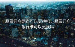 股票开户网点可以更换吗，股票开户银行卡可以更换吗