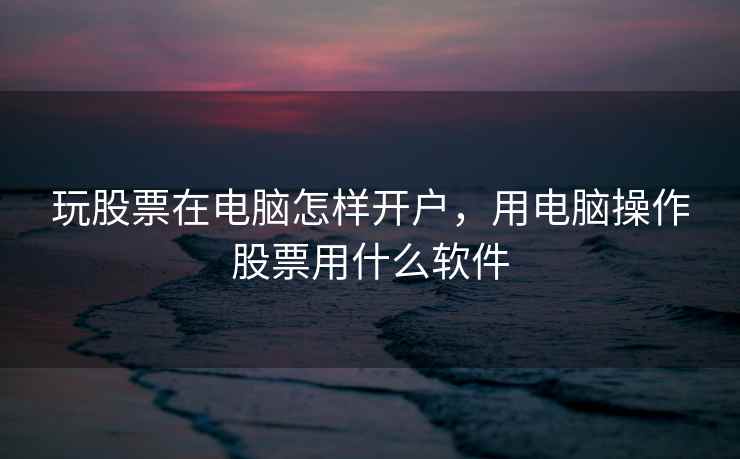 玩股票在电脑怎样开户，用电脑操作股票用什么软件