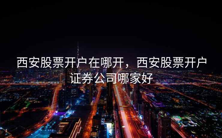 西安股票开户在哪开，西安股票开户证券公司哪家好