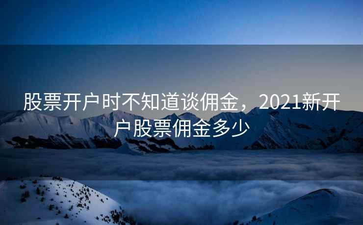 股票开户时不知道谈佣金，2021新开户股票佣金多少