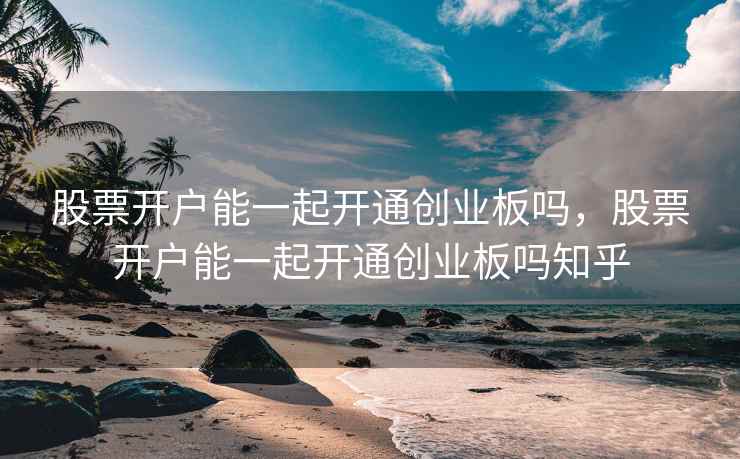 股票开户能一起开通创业板吗，股票开户能一起开通创业板吗知乎