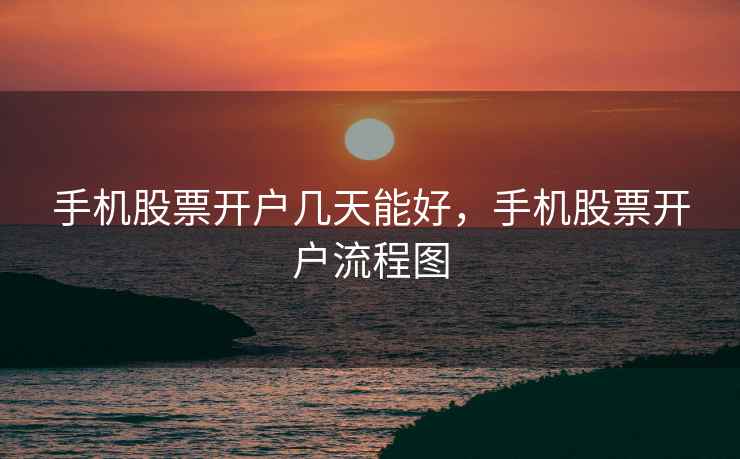 手机股票开户几天能好，手机股票开户流程图