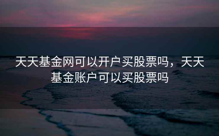 天天基金网可以开户买股票吗，天天基金账户可以买股票吗