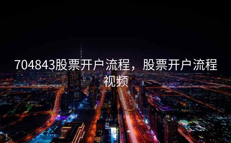 704843股票开户流程，股票开户流程视频