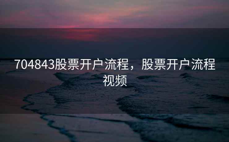 704843股票开户流程，股票开户流程视频
