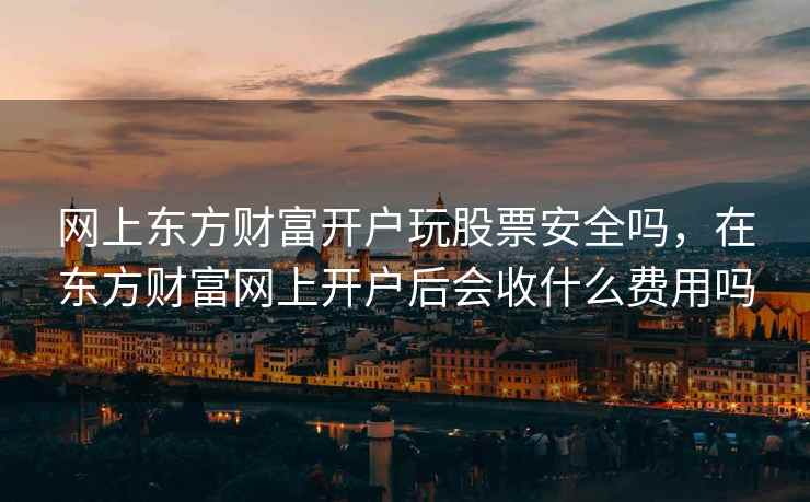 网上东方财富开户玩股票安全吗，在东方财富网上开户后会收什么费用吗