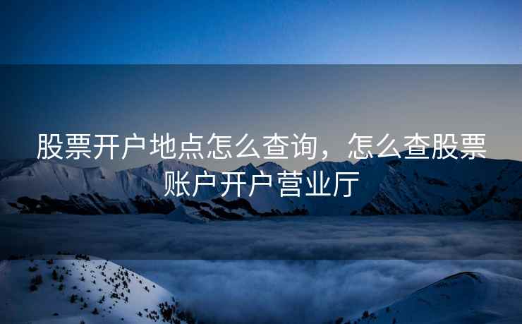 股票开户地点怎么查询,怎么查股票账户开户营业厅 股票开户地点怎么查询,怎么查股票账户开户营业厅