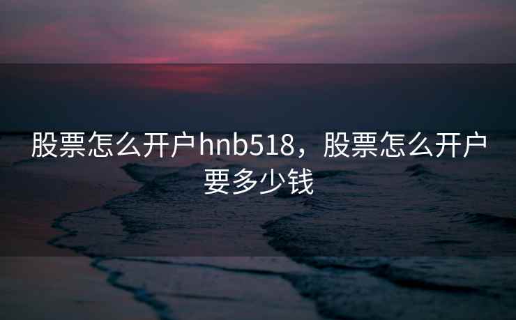 股票怎么开户hnb518,股票怎么开户要多少钱 股票怎么开户hnb518,股票怎么开户要多少钱
