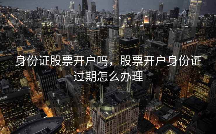 身份证股票开户吗,股票开户身份证过期怎么办理 身份证股票开户吗,股票开户身份证过期怎么办理