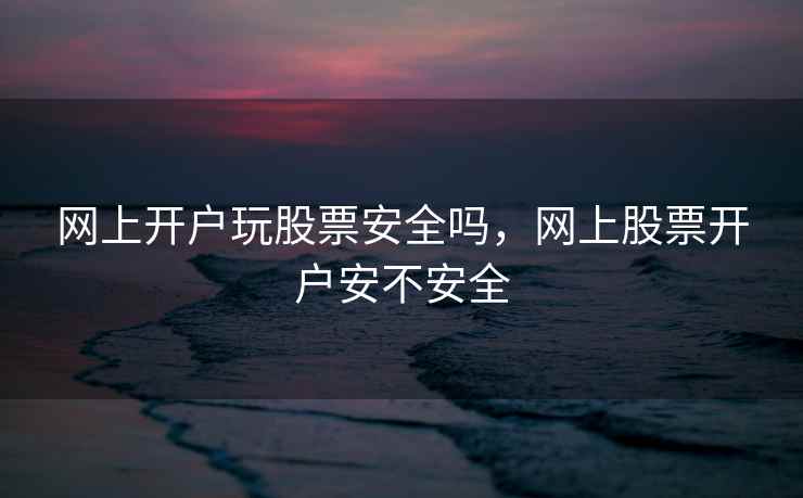 网上开户玩股票安全吗,网上股票开户安不安全 网上开户玩股票安全吗,网上股票开户安不安全