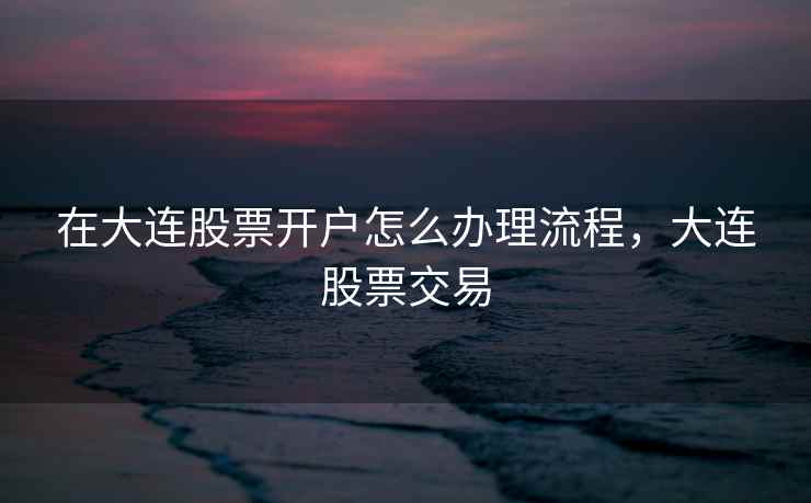 在大连股票开户怎么办理流程，大连股票交易
