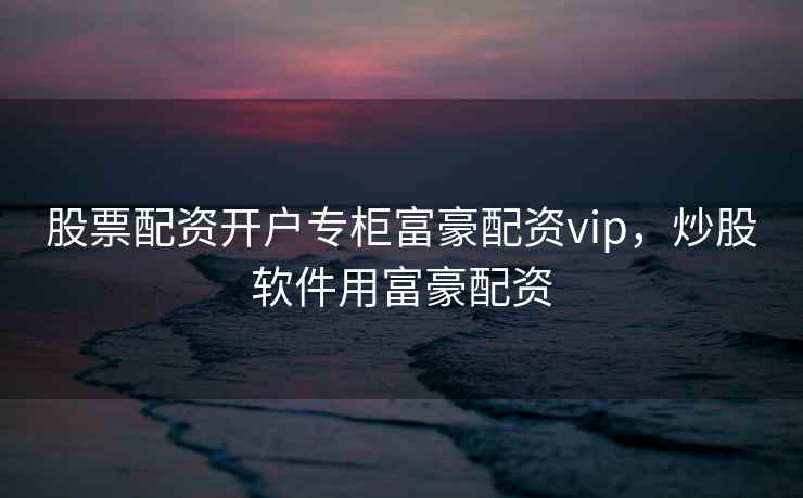 股票配资开户专柜富豪配资vip,炒股软件用富豪配资 股票配资开户专柜富豪配资vip,炒股软件用富豪配资