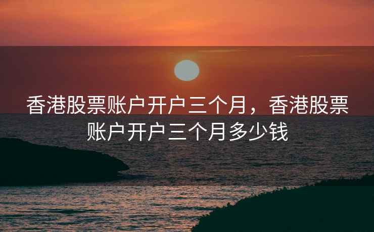 香港股票账户开户三个月，香港股票账户开户三个月多少钱